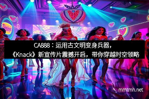 CA888：运用古文明变身兵器，《Knack》新宣传片震撼开启，带你穿越时空领略史诗奇迹